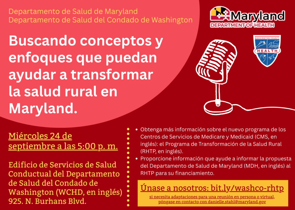 Departamento de Salud de Maryland Departamento de Salud del Condado de Washington. Buscando conceptos y enfoques que puedan ayudar a transformar la salud rural en Maryland. Miércoles 24 de septiembre a las 5:00 p. m. Edificio de Servicios de Salud Conductual del Departamento de Salud del Condado de Washington (WCHD, en inglés) 925. N. Burhans Blvd. Obtenga más información sobre el nuevo programa de los Centros de Servicios de Medicare y Medicaid (CMS, en inglés): el Programa de Transformación de la Salud Rural (RHTP, en inglés). Proporcione información que ayude a informar la propuesta del Departamento de Salud de Maryland (MDH, en inglés) al RHTP para su financiamiento. Únase a nosotros: bit.ly/washco-rhtp si necesita adaptaciones para una reunión en persona o virtual, póngase en contacto con danielle.stahl@maryland.gov