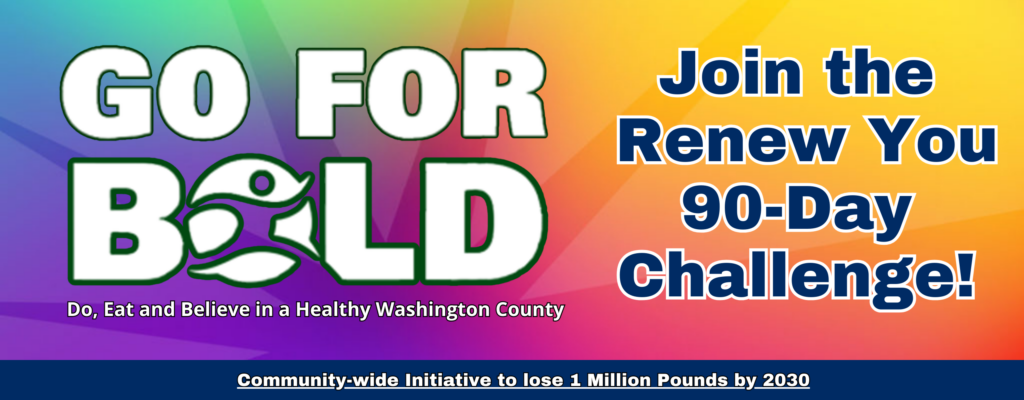 Go For Bold. Join the Renew You 90-Day Challenge! Do, eat and believe in a Healthy Washington County. A community wide initiative to lose 1 million pounds by 2030.