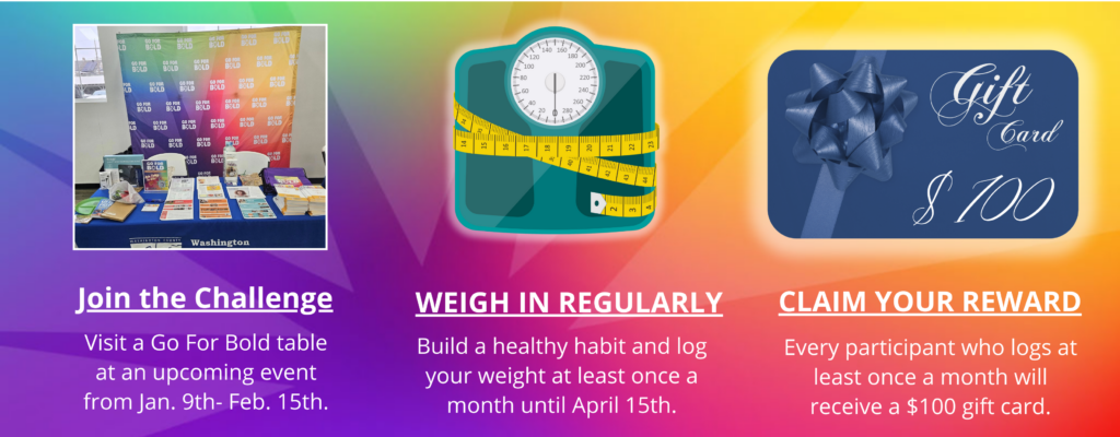 Join the Challenge: Visit a Go For Bold table at an upcoming event from Jan. 16th- Feb. 15th. WEIGH IN REGULARLY :Build a healthy habit and log your weight at least once a month until April 15th. CLAIM YOUR REWARD: Every participant who logs at least once a month will receive a $100 gift card.